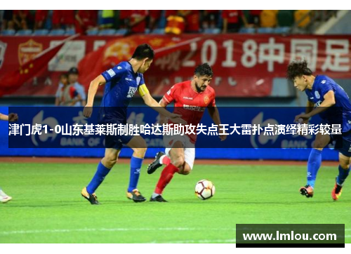津门虎1-0山东基莱斯制胜哈达斯助攻失点王大雷扑点演绎精彩较量