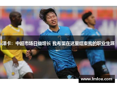 泽卡：中超市场日益增长 我希望在这里结束我的职业生涯
