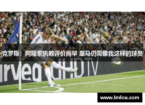 克罗斯：阿隆索执教评价尚早 皇马仍需像我这样的球员